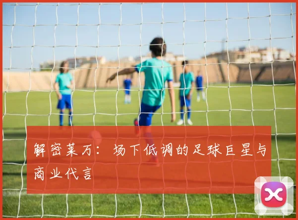 解密莱万：场下低调的足球巨星与商业代言