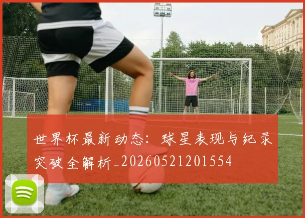 世界杯最新动态:球星表现与纪录突破全解析_20260521201554